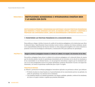 POLÍTICA 7.1.
Proyecto Educativo Nacional al 2021
72 SEGUNDA PARTE
RESULTADO 2 INSTITUCIONES ACOGEDORAS E INTEGRADORAS ENSEÑAN BIEN
Y LO HACEN CON ÉXITO
INSTITUCIONES AUTÓNOMAS Y ORGANIZADAS QUE GESTIONAN Y APLICAN PRÁCTICAS PEDAGÓGICAS
QUE PERMITEN A TODOS APRENDER CON ÉXITO, DE MANERA CRÍTICA, CREATIVA Y ORIENTADA A
PROPICIAR UNA CONVIVENCIA GRATA, LIBRE DE DISCRIMINACIÓN E IMPOSICIÓN CULTURAL.
7. TRANSFORMAR LAS PRÁCTICAS PEDAGÓGICAS EN LA EDUCACIÓN BÁSICA
Estas políticas se dirigen a facilitar el proceso de cambio de las prácticas pedagógicas en las instituciones que ofrece
la educación básica. Específicamente, buscan introducir nuevos criterios y prácticas de la buena enseñanza, incenti-
var la responsabilidad profesional del docente, fomentar un clima institucional amigable en los centros educativos y
promover el uso de las tecnologías de información y comunicación (TIC) para optimizar los aprendizajes.
Asegurar prácticas pedagógicas basadas en criterios de calidad y de respeto a los derechos de los niños
Esta política pedagógica busca elevar la calidad de las prácticas pedagógicas en la educación básica de manera
que los docentes puedan vincular los aprendizajes demandados por los currículos con la vida de los estudiantes y
de las comunidades en sus distintas facetas y en una perspectiva intercultural, asegurar que los estudiantes ejer-
zan su rol como protagonistas activos de su propio aprendizaje y propiciar eficazmente el acceso a los logros fun-
damentales y las metas de aprendizaje establecidas para el país o la región.
PRINCIPALES MEDIDAS
a. Difusión y promoción de enfoques pedagógicos innovadores aplicados con pertinencia cultural, que enfaticen:
• El diseño de planes de clases basados en el aprovechamiento de los conocimientos previos, las aptitudes, los
estilos de aprendizaje y los intereses de los estudiantes.
• Una enseñanza basada en el estímulo permanente a las mejores cualidades, aptitudes y méritos de los estudiantes,
así como en el apoyo continuo a aquellos que presentan dificultades.
 
