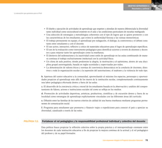 POLÍTICA 7.2.
73Una respuesta integral, el Proyecto Educativo Nacional
La educación que queremos para el Perú
OBJETIVO ESTRATÉGICO 2
Resultados y políticas
• El diseño y ejecución de actividades de aprendizaje que respeten y atiendan de manera diferenciada la diversidad
tanto individual como sociocultural existente en el aula y las condiciones particulares de escuelas multigrado.
• Una selección de estrategias y metodologías coherentes con el tipo de logros que se quiere promover y con
las características de los estudiantes, que eviten la uniformidad forzosa y las rutinas memorísticas.
• El trabajo permanente en equipo, el aprendizaje por indagación, el diálogo, la controversia y el debate cons-
tante entre estudiantes y con el docente.
• El uso activo, interactivo, reflexivo y crítico de materiales educativos para el logro de aprendizajes específicos.
• El uso de la evaluación como instrumento pedagógico para identificar aciertos y errores de alumnos y docen-
tes y para mejorar tanto los aprendizajes como la enseñanza.
• El destierro del sedentarismo y la inactividad como estilo de aprendizaje en las aulas combinando de mane-
ra continua el trabajo exclusivamente intelectual con la actividad física.
• Un clima de aula positivo, donde predomine la alegría, la motivación y el optimismo, dentro de una disci-
plina grupal autorregulada, basada en reglas acordadas y supervisadas por todos.
• La demostración de valores éticos y normas de convivencia democrática en la conducta de docentes, direc-
tivos y toda la organización escolar y la supresión del autoritarismo, el maltrato y la violencia de todo tipo.
b. Apertura del centro educativo a la comunidad, aprovechando al máximo los espacios, personajes y oportuni-
dades propicios al aprendizaje más allá de los muros de la institución escolar, complementando continuamente
una labor pedagógica efectuada dentro y fuera de las aulas.
c. El desarrollo de la conciencia crítica y moral de los estudiantes basada en la observación y análisis del compor-
tamiento de líderes, actores e instituciones sociales tal como se refleja en los medios.
d. Promoción de actividades deportivas, artísticas, productivas, científicas y de excursión dentro y fuera de su
localidad como estrategias de aprendizaje explícitamente vinculadas con las diferentes áreas del currículo.
e. Difusión entre las familias de los nuevos criterios de calidad de una buena enseñanza mediante programas perma-
nentes de comunicación social.
f. Programa para estudiantes que promueva y financie viajes o expediciones para conocer el país y apreciar su
diversidad, canalizado a través de las redes.
Fortalecer el rol pedagógico y la responsabilidad profesional individual y colectiva del docente
Esta política busca propiciar la reflexión colectiva sobre la propia práctica y el interaprendizaje constante entre
los docentes de cada institución educativa a fin de propiciar la mejora continua de la actitud y el rol pedagógico
del profesor y de su papel formador.
 