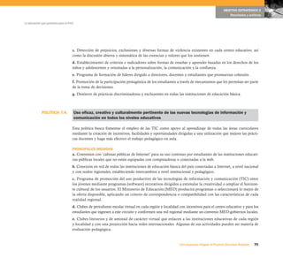 POLÍTICA 7.4.
75Una respuesta integral, el Proyecto Educativo Nacional
La educación que queremos para el Perú
OBJETIVO ESTRATÉGICO 2
Resultados y políticas
c. Detección de prejuicios, exclusiones y diversas formas de violencia existentes en cada centro educativo, así
como la discusión abierta y sistemática de las creencias y valores que los sostienen.
d. Establecimiento de criterios e indicadores sobre formas de enseñar y aprender basadas en los derechos de los
niños y adolescentes y orientadas a la personalización, la comunicación y la confianza.
e. Programa de formación de líderes dirigido a directores, docentes y estudiantes que promuevan cohesión.
f. Promoción de la participación protagónica de los estudiantes a través de mecanismos que les permitan ser parte
de la toma de decisiones.
g. Destierro de prácticas discriminadoras y excluyentes en todas las instituciones de educación básica.
Uso eficaz, creativo y culturalmente pertinente de las nuevas tecnologías de información y
comunicación en todos los niveles educativos
Esta política busca fomentar el empleo de las TIC como apoyo al aprendizaje de todas las áreas curriculares
mediante la creación de incentivos, facilidades y oportunidades dirigidas a una utilización que mejore las prácti-
cas docentes y haga más efectivo el trabajo pedagógico en aula.
PRINCIPALES MEDIDAS
a. Convenios con ‘cabinas públicas de Internet’ para su uso continuo por estudiantes de las instituciones educati-
vas públicas locales que no están equipadas con computadoras o conectadas a la web.
b. Conexión en red de todas las instituciones de educación básica del país conectadas a Internet, a nivel nacional
y con nodos regionales, estableciendo intercambios a nivel institucional y pedagógico.
c. Programa de promoción del uso productivo de las tecnologías de información y comunicación (TIC) entre
los jóvenes mediante programas (software) recreativos dirigidos a estimular la creatividad o ampliar el horizon-
te cultural de los usuarios. El Ministerio de Educación (MED) producirá programas o seleccionará lo mejor de
la oferta disponible, aplicando un criterio de correspondencia o compatibilidad con las características de cada
realidad regional.
d. Clubes de periodismo escolar virtual en cada región y localidad con incentivos para el centro educativo y para los
estudiantes que ingresen a este circuito y conformen una red regional mediante un convenio MED-gobiernos locales.
e. Clubes literarios y de amistad de carácter virtual que enlacen a las instituciones educativas de cada región
y localidad y con una proyección hacia redes internacionales. Algunas de sus actividades pueden ser materia de
evaluación pedagógica.
 