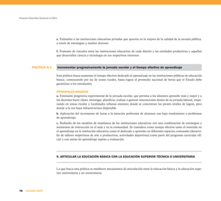 Proyecto Educativo Nacional al 2021
78 SEGUNDA PARTE
e. Estímulos a las instituciones educativas privadas que aporten en la mejora de la calidad de la escuela pública,
a través de estrategias y medios diversos.
f. Fomento de vínculos entre las instituciones educativas de cada distrito y las entidades productivas y aquellas
que desarrollen ciencia y tecnología en sus respectivos entornos.
Incrementar progresivamente la jornada escolar y el tiempo efectivo de aprendizaje
Esta política busca aumentar el tiempo efectivo dedicado al aprendizaje en las instituciones públicas de educación
básica, comenzando por las de zonas rurales, hasta lograr el promedio nacional de horas que el Estado debe
garantizar a los estudiantes.
PRINCIPALES MEDIDAS
a. Extensión progresiva experimental de la jornada escolar, que permita a los alumnos aprender más y mejor y a
los docentes hacer clases, investigar, planificar, evaluar o generar innovaciones dentro de su jornada laboral, empe-
zando en zonas rurales y localidades urbanas menores donde se concentran los peores niveles de logros, pero
donde a la vez haya infraestructura disponible.
b. Aplicación del incremento de horas a la atención preferente de alumnos con bajo rendimiento o problemas
de aprendizaje.
c. Rediseño de los modelos de enseñanza de las instituciones educativas con una combinación de estrategias y
momentos de instrucción en el aula y en la comunidad. Se considera como tiempo efectivo tanto el invertido en
el aprendizaje en la institución educativa como el dedicado a aprender en diferentes espacios comunales (desarro-
llo de talleres vespertinos de arte o productivos, actividades deportivas) como parte del programa curricular ofi-
cial y con metas de aprendizaje sujetas a evaluación.
9. ARTICULAR LA EDUCACIÓN BÁSICA CON LA EDUCACIÓN SUPERIOR TÉCNICA O UNIVERSITARIA
Lo que busca esta política es establecer mecanismos de articulación entre la educación básica y la educación supe-
rior universitaria y no universitaria.
POLÍTICA 8.1.
 