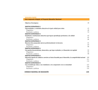 SEGUNDA PARTE
Una respuesta integral, el Proyecto Educativo Nacional
Objetivos Estratégicos 39
OBJETIVO ESTRATÉGICO 1
Oportunidades y resultados educativos de igual calidad para todos 47
Diagnóstico 49
Resultados y políticas 52
OBJETIVO ESTRATÉGICO 2
Estudiantes e instituciones educativas que logran aprendizajes pertinentes y de calidad 63
Diagnóstico 65
Resultados y políticas 68
OBJETIVO ESTRATÉGICO 3
Maestros bien preparados ejercen profesionalmente la docencia 81
Diagnóstico 83
Resultados y políticas 86
OBJETIVO ESTRATÉGICO 4
Una gestión descentralizada, democrática, que logra resultados y es financiada con equidad 93
Diagnóstico 95
Resultados y políticas 99
OBJETIVO ESTRATÉGICO 5
Educación superior de calidad se convierte en factor favorable para el desarrollo y la competitividad nacional 109
Diagnóstico 111
Resultados y políticas 114
OBJETIVO ESTRATÉGICO 6
Una sociedad que educa a sus ciudadanos y los compromete con su comunidad 127
Diagnóstico 129
Resultados y políticas 132
CONSEJO NACIONAL DE EDUCACIÓN 145
 