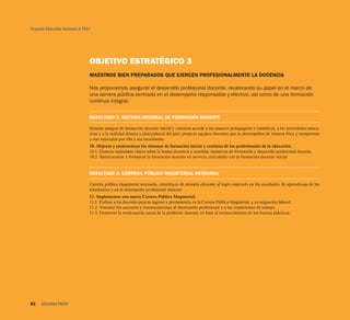 OBJETIVO ESTRATÉGICO 3
MAESTROS BIEN PREPARADOS QUE EJERCEN PROFESIONALMENTE LA DOCENCIA
Nos proponemos asegurar el desarrollo profesional docente, revalorando su papel en el marco de
una carrera pública centrada en el desempeño responsable y efectivo, así como de una formación
continua integral.
RESULTADO 1: SISTEMA INTEGRAL DE FORMACIÓN DOCENTE
Sistema integral de formación docente inicial y continua acorde a los avances pedagógicos y científicos, a las prioridades educa-
tivas y a la realidad diversa y pluricultural del país; propicia equipos docentes que se desempeñan de manera ética y competente
y son valorados por ella y sus estudiantes.
10. Mejorar y reestructurar los sistemas de formación inicial y continua de los profesionales de la educación.
10.1. Generar estándares claros sobre la buena docencia y acreditar instancias de formación y desarrollo profesional docente.
10.2. Reestructurar y fortalecer la formación docente en servicio, articulada con la formación docente inicial.
RESULTADO 2: CARRERA PÚBLICA MAGISTERIAL RENOVADA
Carrera pública magisterial renovada, contribuye de manera eficiente al logro esperado en los resultados de aprendizaje de los
estudiantes y en el desempeño profesional docente.
11. Implementar una nueva Carrera Pública Magisterial.
11.1. Evaluar a los docentes para su ingreso y permanencia en la Carrera Pública Magisterial, y su asignación laboral.
11.2. Vincular los ascensos y remuneraciones al desempeño profesional y a las condiciones de trabajo.
11.3. Promover la revaloración social de la profesión docente, en base al reconocimiento de sus buenas prácticas.
Proyecto Educativo Nacional al 2021
82 SEGUNDA PARTE
 