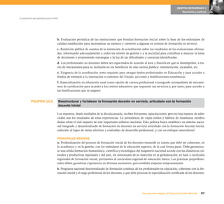 POLÍTICA 10.2.
87Una respuesta integral, el Proyecto Educativo Nacional
La educación que queremos para el Perú
OBJETIVO ESTRATÉGICO 3
Resultados y políticas
b. Evaluación periódica de las instituciones que brindan formación inicial sobre la base de los estándares de
calidad establecidos para racionalizar su número y convertir a algunas en centros de formación en servicio.
c. Rendición pública de cuentas de la institución de acreditación sobre los resultados de las evaluaciones efectua-
das, informando adecuadamente a todos los niveles de gestión y a la sociedad para contribuir a mejorar la toma
de decisiones y proponiendo estrategias a la luz de las dificultades o carencias identificadas.
d. Los profesionales no docentes deben ser capacitados de acuerdo al área y función en que se desempeñen, a tra-
vés de mecanismos para su inclusión en los beneficios de una carrera pública: remuneración, escalafón, etc.
e. Exigencia de la acreditación como requisito para otorgar títulos profesionales en Educación y para acceder a
fondos de estímulo a la innovación o contratos del Estado, así como a bonificaciones económicas.
f. Especialización en educación rural como opción de carrera profesional o postgrado acompañada de mecanis-
mos de certificación para acceder a los centros educativos que requieren sus servicios y, por tanto, para acceder a
las bonificaciones que se asignen.
Reestructurar y fortalecer la formación docente en servicio, articulada con la formación
docente inicial
Los maestros, desde mediados de la década pasada, reciben frecuentes capacitaciones, pero no hay manera de saber
cuáles son los resultados de estas experiencias. La persistencia de viejos estilos y hábitos de enseñanza siembra
dudas sobre el real impacto de este importante esfuerzo nacional. Esta política busca establecer un sistema nacio-
nal integrado y descentralizado de formación de docentes en servicio articulado con la formación docente inicial,
enfocado al logro de metas efectivas y evaluables de desarrollo profesional, y con un enfoque intercultural.
PRINCIPALES MEDIDAS
a. Profundización del proceso de formación inicial de los docentes tomando en cuenta que debe ser coherente, en
lo académico y en la gestión, con los estándares de la educación superior, de la cual forma parte. Debe garantizar-
se una sólida formación humanística, científica y tecnológica del magisterio nacional acorde con las dinámicas cul-
turales y productivas regionales y del país, sin menoscabo de su inserción en la globalización; en base a currículos
regionales de formación inicial, pertinentes al currículum regional de educación básica. Las prácticas preprofesio-
nales deben garantizar experiencia en diversos escenarios, pero también empezar tempranamente.
b. Programa nacional descentralizado de formación continua de los profesionales en educación, coherente con la for-
mación inicial y el rasgo profesional de los docentes, y que debe procurar la especialización certificada de los docentes.
 