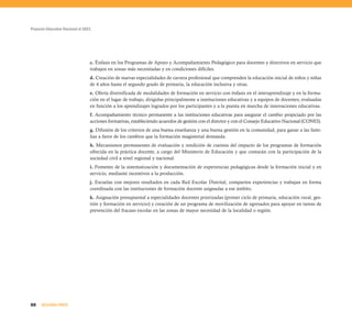Proyecto Educativo Nacional al 2021
88 SEGUNDA PARTE
c. Énfasis en los Programas de Apoyo y Acompañamiento Pedagógico para docentes y directivos en servicio que
trabajen en zonas más necesitadas y en condiciones difíciles.
d. Creación de nuevas especialidades de carrera profesional que comprenden la educación inicial de niños y niñas
de 4 años hasta el segundo grado de primaria, la educación inclusiva y otras.
e. Oferta diversificada de modalidades de formación en servicio con énfasis en el interaprendizaje y en la forma-
ción en el lugar de trabajo, dirigidas principalmente a instituciones educativas y a equipos de docentes, evaluadas
en función a los aprendizajes logrados por los participantes y a la puesta en marcha de innovaciones educativas.
f. Acompañamiento técnico permanente a las instituciones educativas para asegurar el cambio propiciado por las
acciones formativas, estableciendo acuerdos de gestión con el director y con el Consejo Educativo Nacional (CONEI).
g. Difusión de los criterios de una buena enseñanza y una buena gestión en la comunidad, para ganar a las fami-
lias a favor de los cambios que la formación magisterial demanda.
h. Mecanismos permanentes de evaluación y rendición de cuentas del impacto de los programas de formación
ofrecida en la práctica docente, a cargo del Ministerio de Educación y que contarán con la participación de la
sociedad civil a nivel regional y nacional.
i. Fomento de la sistematización y documentación de experiencias pedagógicas desde la formación inicial y en
servicio, mediante incentivos a la producción.
j. Escuelas con mejores resultados en cada Red Escolar Distrital, comparten experiencias y trabajan en forma
coordinada con las instituciones de formación docente asignadas a ese ámbito.
k. Asignación presupuestal a especialidades docentes priorizadas (primer ciclo de primaria, educación rural, ges-
tión y formación en servicio) y creación de un programa de movilización de egresados para apoyar en tareas de
prevención del fracaso escolar en las zonas de mayor necesidad de la localidad o región.
 