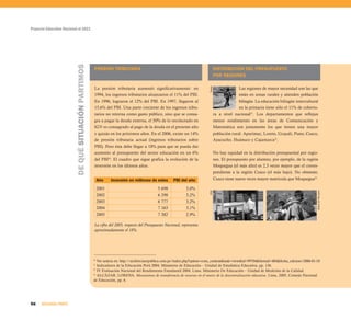 Proyecto Educativo Nacional al 2021
96 SEGUNDA PARTE
PRESIÓN TRIBUTARIA
La presión tributaria aumentó significativamente: en
1994, los ingresos tributarios alcanzaron el 11% del PBI.
En 1996, lograron el 12% del PBI. En 1997, llegaron al
15,6% del PBI. Una parte creciente de los ingresos tribu-
tarios no retorna como gasto público, sino que se consa-
gra a pagar la deuda externa, el 50% de lo recolectado en
IGV es consagrado al pago de la deuda en el presente año
y quizás en los próximos años. En el 2006, existe un 14%
de presión tributaria actual (ingresos tributarios sobre
PBI). Pero ésta debe llegar a 18% para que se pueda dar
aumento al presupuesto del sector educación en un 6%
del PBI20
. El cuadro que sigue grafica la evolución de la
inversión en los últimos años.
20
Ver noticia en: http://archivo.larepublica.com.pe/index.php?option=com_content&task=view&id=99704&Itemid=484&fecha_edicion=2006-01-10
21
Indicadores de la Educación Perú 2004. Ministerio de Educación – Unidad de Estadística Educativa, pp. 136.
22
IV Evaluación Nacional del Rendimiento Estudiantil 2004. Lima. Ministerio De Educación – Unidad de Medición de la Calidad.
23
ALCÁZAR, LORENA. Mecanismos de transferencia de recursos en el marco de la descentralización educativa. Lima, 2005, Consejo Nacional
de Educación, pp. 6.
La cifra del 2005, respecto del Presupuesto Nacional, representa
aproximadamente el 18%.
DEQUÉSITUACIÓNPARTIMOS
Año Inversión en millones de soles PBI del año
2001 5 698 3,0%
2002 6 298 3,2%
2003 6 777 3,2%
2004 7 163 3,1%
2005 7 382 2,9%
DISTRIBUCIÓN DEL PRESUPUESTO
POR REGIONES
Las regiones de mayor necesidad son las que
están en zonas rurales y atienden población
bilingüe. La educación bilingüe intercultural
en la primaria tiene sólo el 11% de cobertu-
ra a nivel nacional21
. Los departamentos que reflejan
menor rendimiento en las áreas de Comunicación y
Matemática son justamente los que tienen una mayor
población rural: Apurímac, Loreto, Ucayali, Puno, Cusco,
Ayacucho, Huánuco y Cajamarca22
.
No hay equidad en la distribución presupuestal por regio-
nes. El presupuesto por alumno, por ejemplo, de la región
Moquegua (el más alto) es 2,3 veces mayor que el corres-
pondiente a la región Cusco (el más bajo). No obstante,
Cusco tiene nueve veces mayor matrícula que Moquegua23
.
TareaCNE
DiarioElPeruano
 