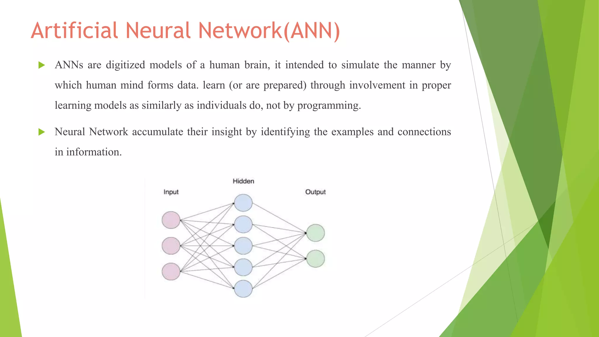 Artificial Neural Network(ANN)
 ANNs are digitized models of a human brain, it intended to simulate the manner by
which human mind forms data. learn (or are prepared) through involvement in proper
learning models as similarly as individuals do, not by programming.
 Neural Network accumulate their insight by identifying the examples and connections
in information.
Artificial Neural Network
 