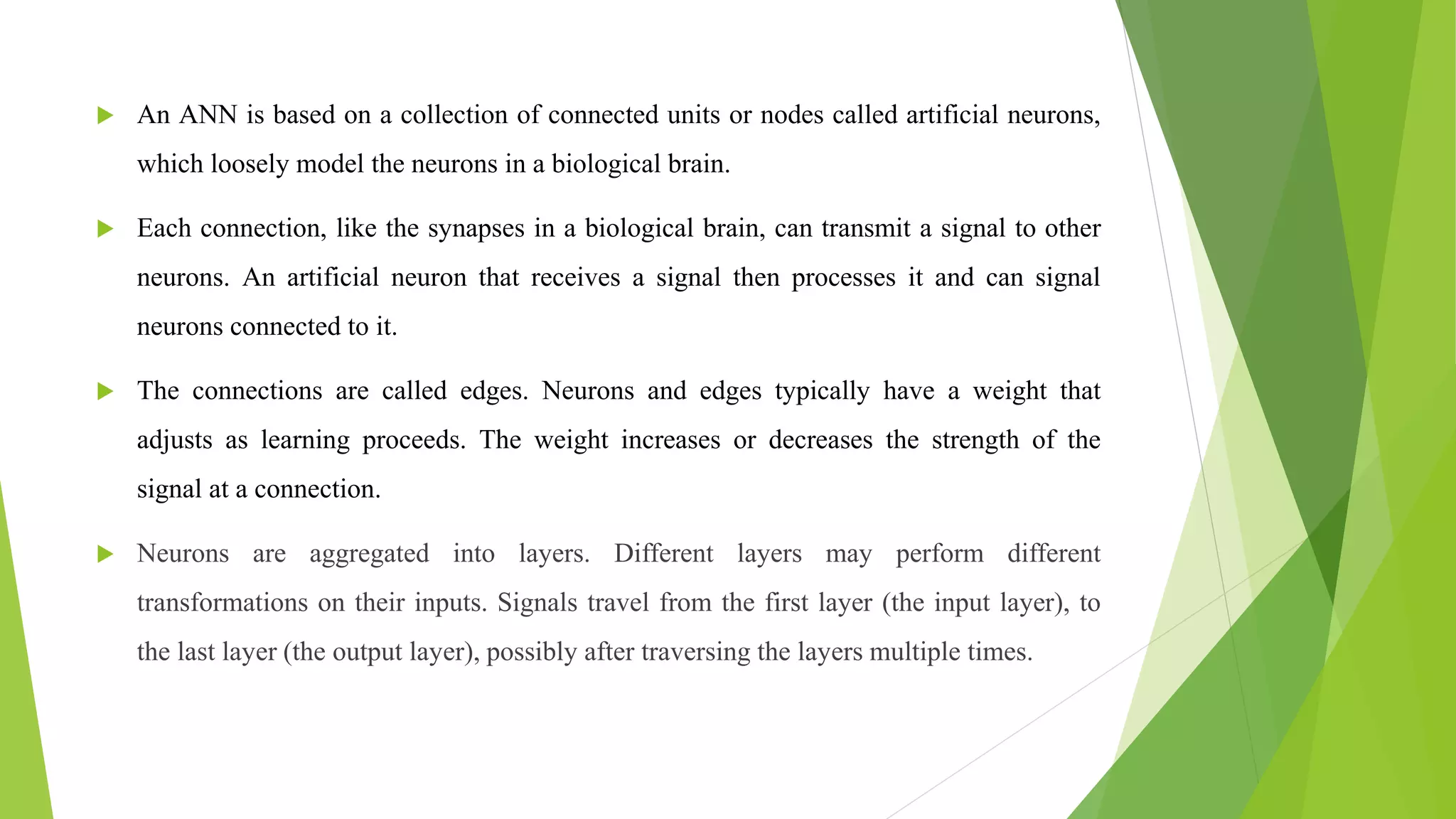  An ANN is based on a collection of connected units or nodes called artificial neurons,
which loosely model the neurons in a biological brain.
 Each connection, like the synapses in a biological brain, can transmit a signal to other
neurons. An artificial neuron that receives a signal then processes it and can signal
neurons connected to it.
 The connections are called edges. Neurons and edges typically have a weight that
adjusts as learning proceeds. The weight increases or decreases the strength of the
signal at a connection.
 Neurons are aggregated into layers. Different layers may perform different
transformations on their inputs. Signals travel from the first layer (the input layer), to
the last layer (the output layer), possibly after traversing the layers multiple times.
 