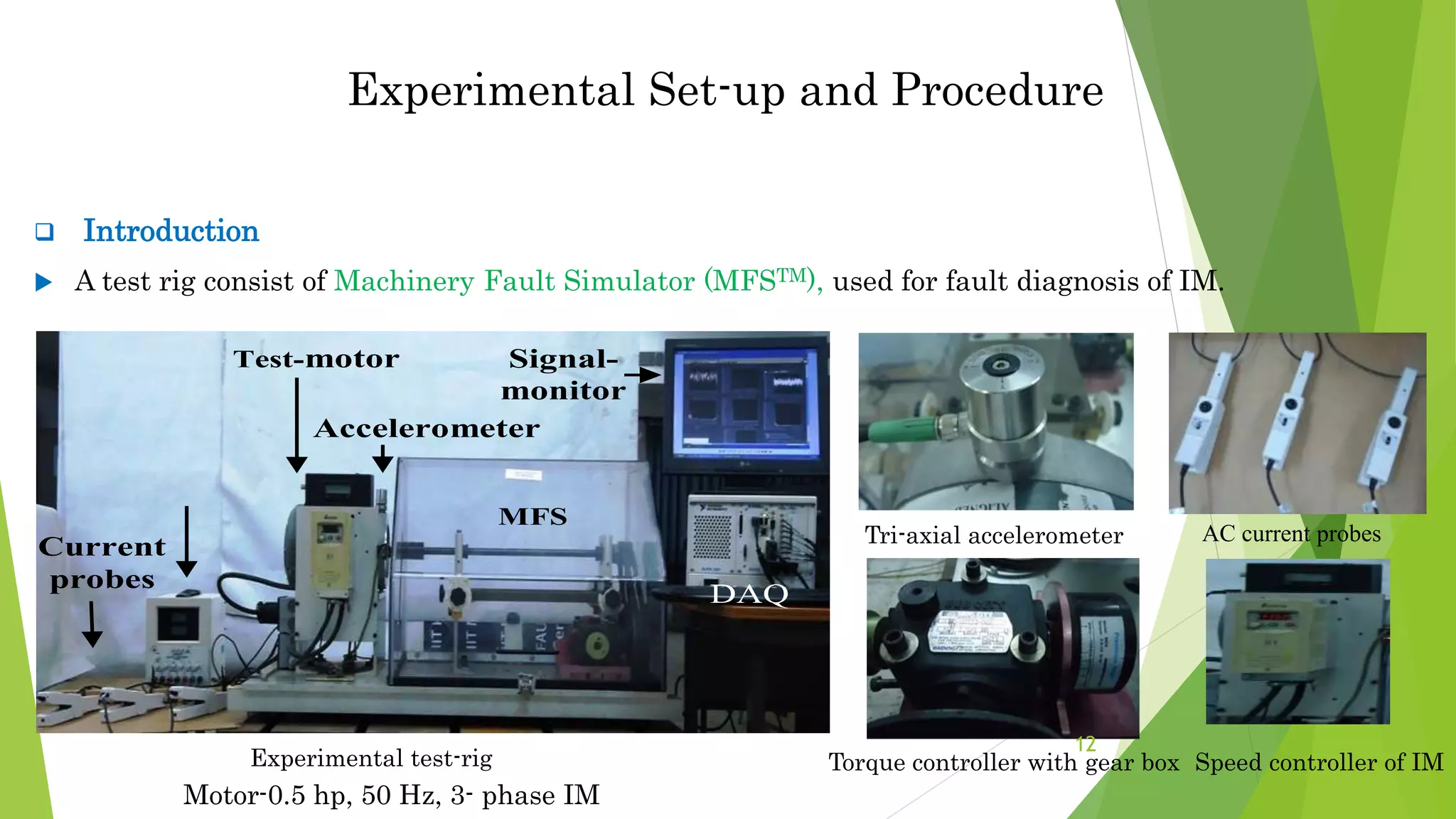  Introduction
 A test rig consist of Machinery Fault Simulator (MFSTM), used for fault diagnosis of IM.
Experimental test-rig
Experimental Set-up and Procedure
).
Figure 2 The IM experimental set-up
Current
probes
MFS
Accelerometer
Test-motor
Constant
DC Source
DAQ
Signal-
monitor
Tri-axial accelerometer AC current probes
Speed controller of IM
Torque controller with gear box
12
Motor-0.5 hp, 50 Hz, 3- phase IM
 