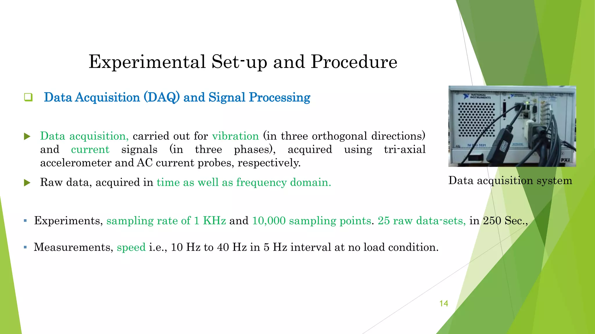 Experimental Set-up and Procedure
 Data Acquisition (DAQ) and Signal Processing
 Data acquisition, carried out for vibration (in three orthogonal directions)
and current signals (in three phases), acquired using tri-axial
accelerometer and AC current probes, respectively.
 Raw data, acquired in time as well as frequency domain. Data acquisition system
▪ Experiments, sampling rate of 1 KHz and 10,000 sampling points. 25 raw data-sets, in 250 Sec.,
▪ Measurements, speed i.e., 10 Hz to 40 Hz in 5 Hz interval at no load condition.
14
 