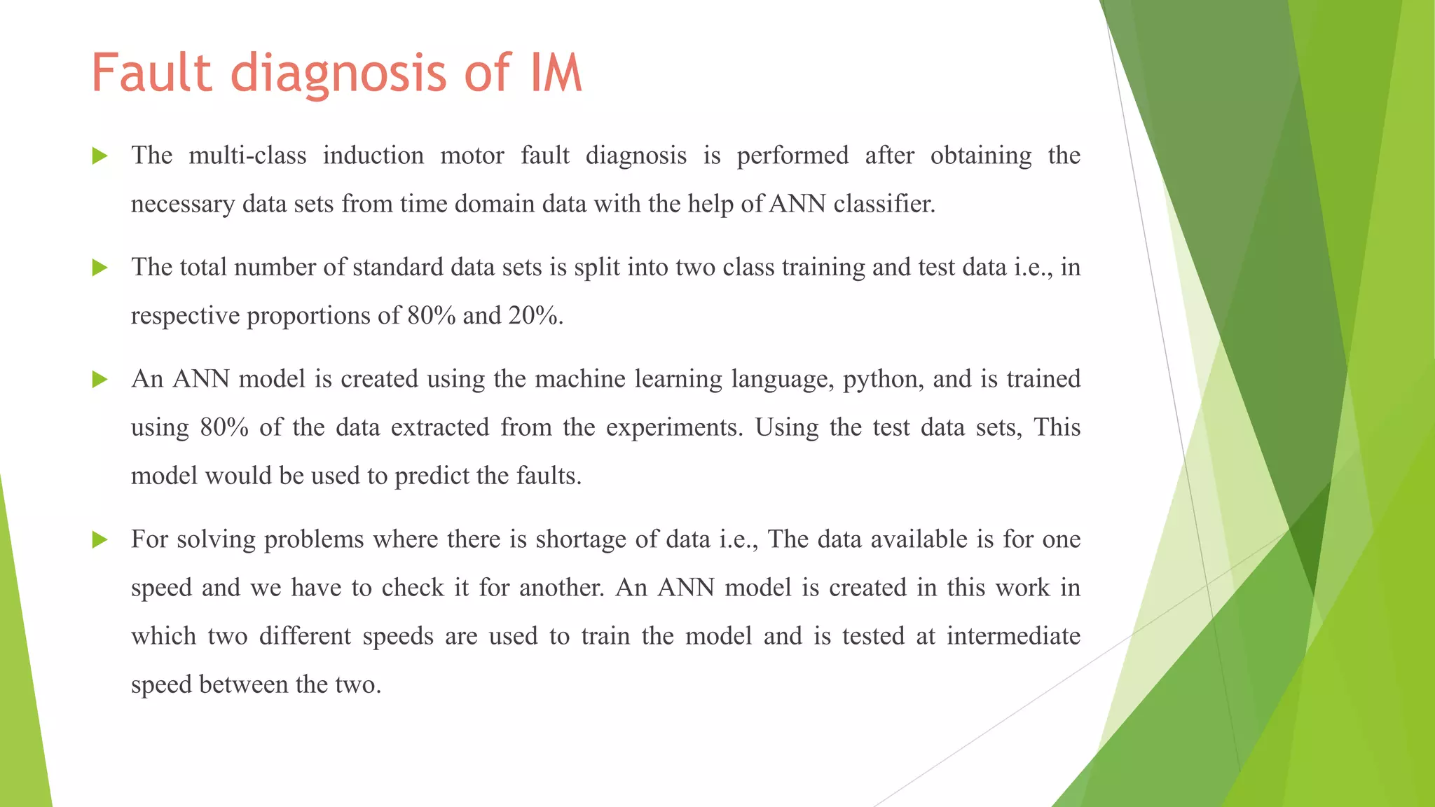 Fault diagnosis of IM
 The multi-class induction motor fault diagnosis is performed after obtaining the
necessary data sets from time domain data with the help of ANN classifier.
 The total number of standard data sets is split into two class training and test data i.e., in
respective proportions of 80% and 20%.
 An ANN model is created using the machine learning language, python, and is trained
using 80% of the data extracted from the experiments. Using the test data sets, This
model would be used to predict the faults.
 For solving problems where there is shortage of data i.e., The data available is for one
speed and we have to check it for another. An ANN model is created in this work in
which two different speeds are used to train the model and is tested at intermediate
speed between the two.
 