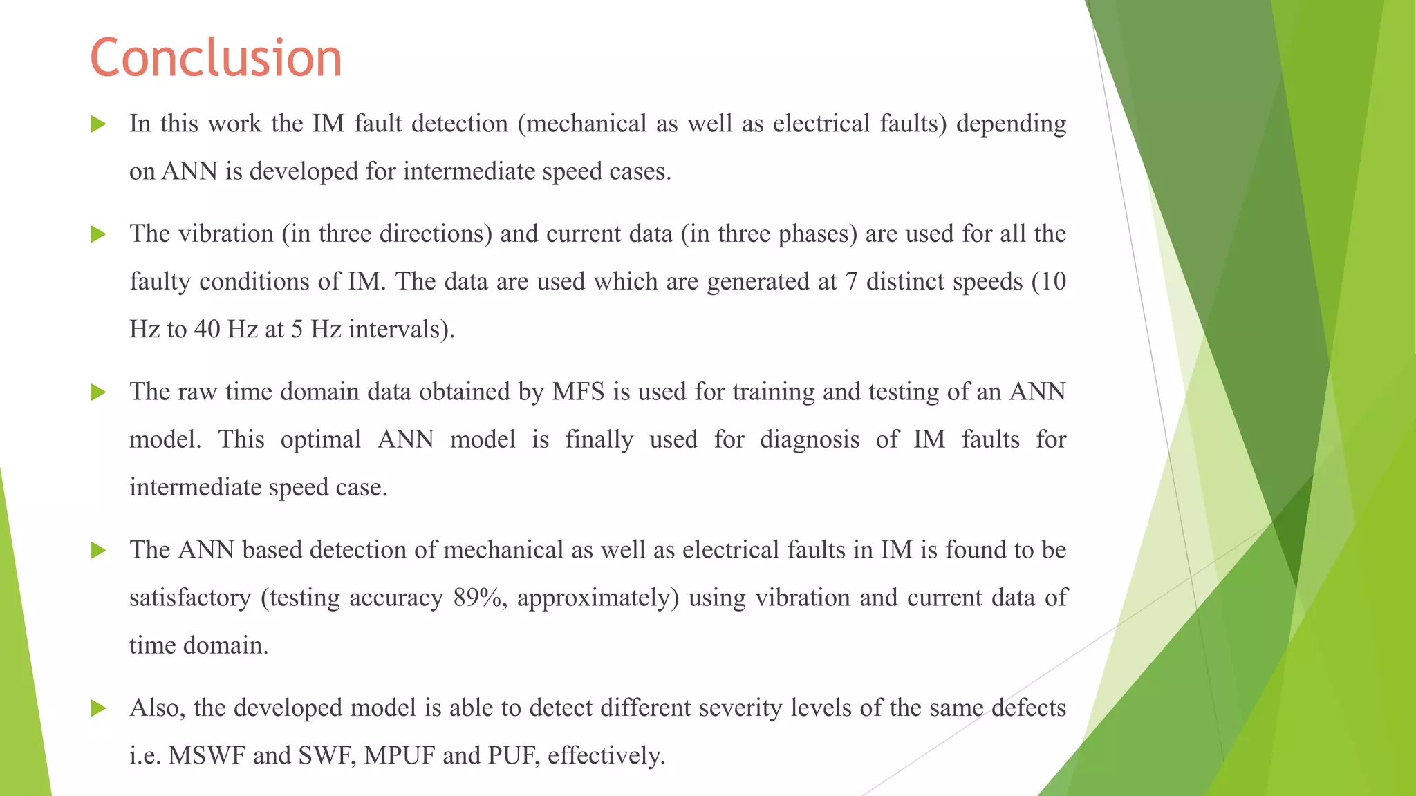 Conclusion
 In this work the IM fault detection (mechanical as well as electrical faults) depending
on ANN is developed for intermediate speed cases.
 The vibration (in three directions) and current data (in three phases) are used for all the
faulty conditions of IM. The data are used which are generated at 7 distinct speeds (10
Hz to 40 Hz at 5 Hz intervals).
 The raw time domain data obtained by MFS is used for training and testing of an ANN
model. This optimal ANN model is finally used for diagnosis of IM faults for
intermediate speed case.
 The ANN based detection of mechanical as well as electrical faults in IM is found to be
satisfactory (testing accuracy 89%, approximately) using vibration and current data of
time domain.
 Also, the developed model is able to detect different severity levels of the same defects
i.e. MSWF and SWF, MPUF and PUF, effectively.
 