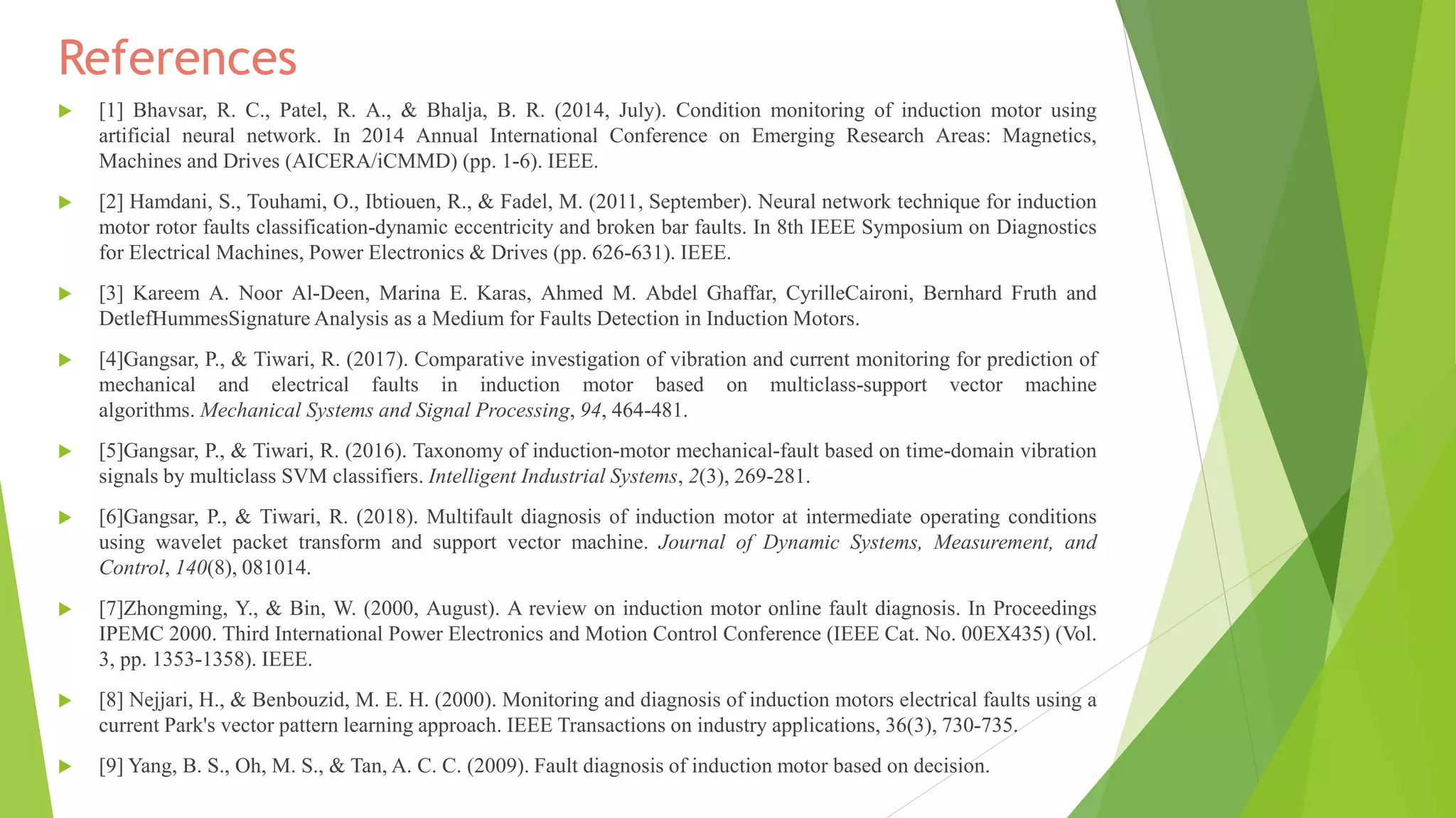 References
 [1] Bhavsar, R. C., Patel, R. A., & Bhalja, B. R. (2014, July). Condition monitoring of induction motor using
artificial neural network. In 2014 Annual International Conference on Emerging Research Areas: Magnetics,
Machines and Drives (AICERA/iCMMD) (pp. 1-6). IEEE.
 [2] Hamdani, S., Touhami, O., Ibtiouen, R., & Fadel, M. (2011, September). Neural network technique for induction
motor rotor faults classification-dynamic eccentricity and broken bar faults. In 8th IEEE Symposium on Diagnostics
for Electrical Machines, Power Electronics & Drives (pp. 626-631). IEEE.
 [3] Kareem A. Noor Al-Deen, Marina E. Karas, Ahmed M. Abdel Ghaffar, CyrilleCaironi, Bernhard Fruth and
DetlefHummesSignature Analysis as a Medium for Faults Detection in Induction Motors.
 [4]Gangsar, P., & Tiwari, R. (2017). Comparative investigation of vibration and current monitoring for prediction of
mechanical and electrical faults in induction motor based on multiclass-support vector machine
algorithms. Mechanical Systems and Signal Processing, 94, 464-481.
 [5]Gangsar, P., & Tiwari, R. (2016). Taxonomy of induction-motor mechanical-fault based on time-domain vibration
signals by multiclass SVM classifiers. Intelligent Industrial Systems, 2(3), 269-281.
 [6]Gangsar, P., & Tiwari, R. (2018). Multifault diagnosis of induction motor at intermediate operating conditions
using wavelet packet transform and support vector machine. Journal of Dynamic Systems, Measurement, and
Control, 140(8), 081014.
 [7]Zhongming, Y., & Bin, W. (2000, August). A review on induction motor online fault diagnosis. In Proceedings
IPEMC 2000. Third International Power Electronics and Motion Control Conference (IEEE Cat. No. 00EX435) (Vol.
3, pp. 1353-1358). IEEE.
 [8] Nejjari, H., & Benbouzid, M. E. H. (2000). Monitoring and diagnosis of induction motors electrical faults using a
current Park's vector pattern learning approach. IEEE Transactions on industry applications, 36(3), 730-735.
 [9] Yang, B. S., Oh, M. S., & Tan, A. C. C. (2009). Fault diagnosis of induction motor based on decision.
 