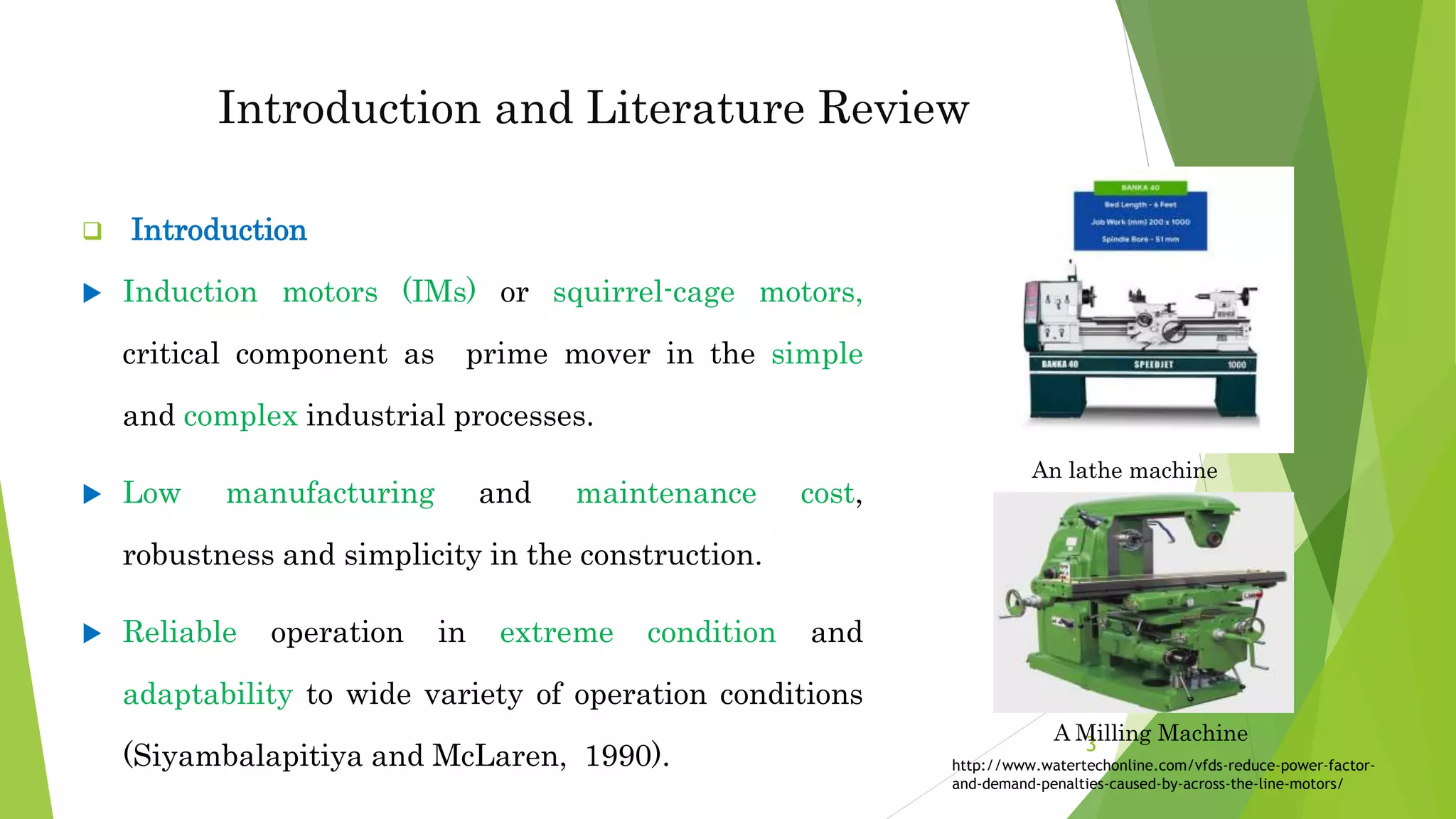Introduction and Literature Review
 Introduction
 Induction motors (IMs) or squirrel-cage motors,
critical component as prime mover in the simple
and complex industrial processes.
 Low manufacturing and maintenance cost,
robustness and simplicity in the construction.
 Reliable operation in extreme condition and
adaptability to wide variety of operation conditions
(Siyambalapitiya and McLaren, 1990).
An lathe machine
3
http://www.watertechonline.com/vfds-reduce-power-factor-
and-demand-penalties-caused-by-across-the-line-motors/
A Milling Machine
 