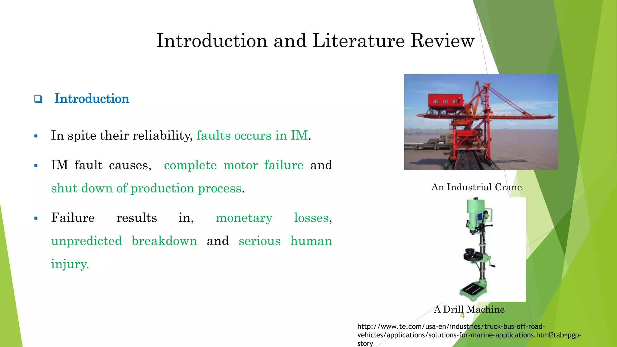  Introduction
 In spite their reliability, faults occurs in IM.
 IM fault causes, complete motor failure and
shut down of production process.
 Failure results in, monetary losses,
unpredicted breakdown and serious human
injury.
A Drill Machine
4
Introduction and Literature Review
An Industrial Crane
http://www.te.com/usa-en/industries/truck-bus-off-road-
vehicles/applications/solutions-for-marine-applications.html?tab=pgp-
story
 