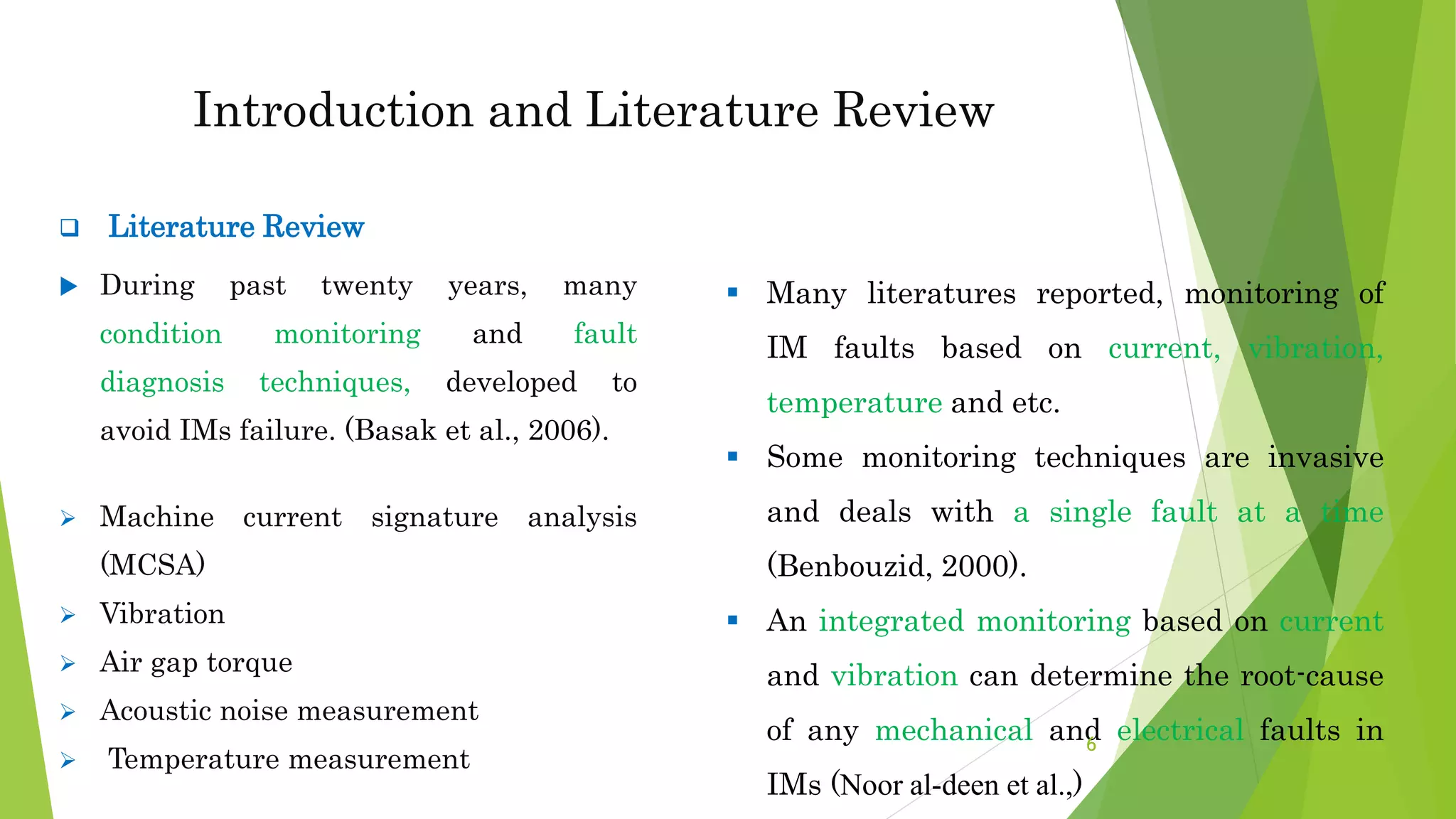  Literature Review
 During past twenty years, many
condition monitoring and fault
diagnosis techniques, developed to
avoid IMs failure. (Basak et al., 2006).
 Machine current signature analysis
(MCSA)
 Vibration
 Air gap torque
 Acoustic noise measurement
 Temperature measurement
Introduction and Literature Review
 Many literatures reported, monitoring of
IM faults based on current, vibration,
temperature and etc.
 Some monitoring techniques are invasive
and deals with a single fault at a time
(Benbouzid, 2000).
 An integrated monitoring based on current
and vibration can determine the root-cause
of any mechanical and electrical faults in
IMs (Noor al-deen et al.,)
6
 