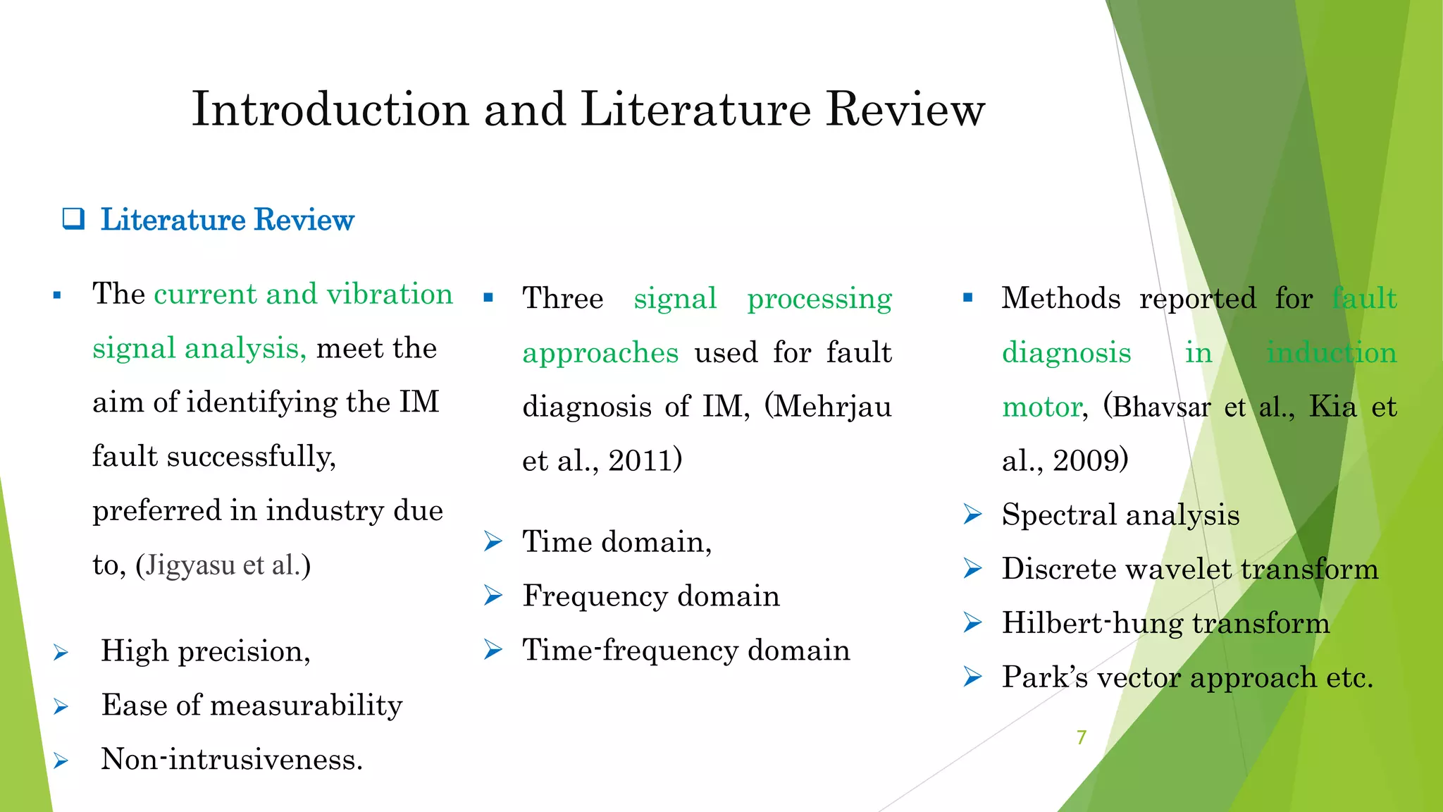 Introduction and Literature Review
 The current and vibration
signal analysis, meet the
aim of identifying the IM
fault successfully,
preferred in industry due
to, (Jigyasu et al.)
 High precision,
 Ease of measurability
 Non-intrusiveness.
 Methods reported for fault
diagnosis in induction
motor, (Bhavsar et al., Kia et
al., 2009)
 Spectral analysis
 Discrete wavelet transform
 Hilbert-hung transform
 Park’s vector approach etc.
 Three signal processing
approaches used for fault
diagnosis of IM, (Mehrjau
et al., 2011)
 Time domain,
 Frequency domain
 Time-frequency domain
 Literature Review
7
 