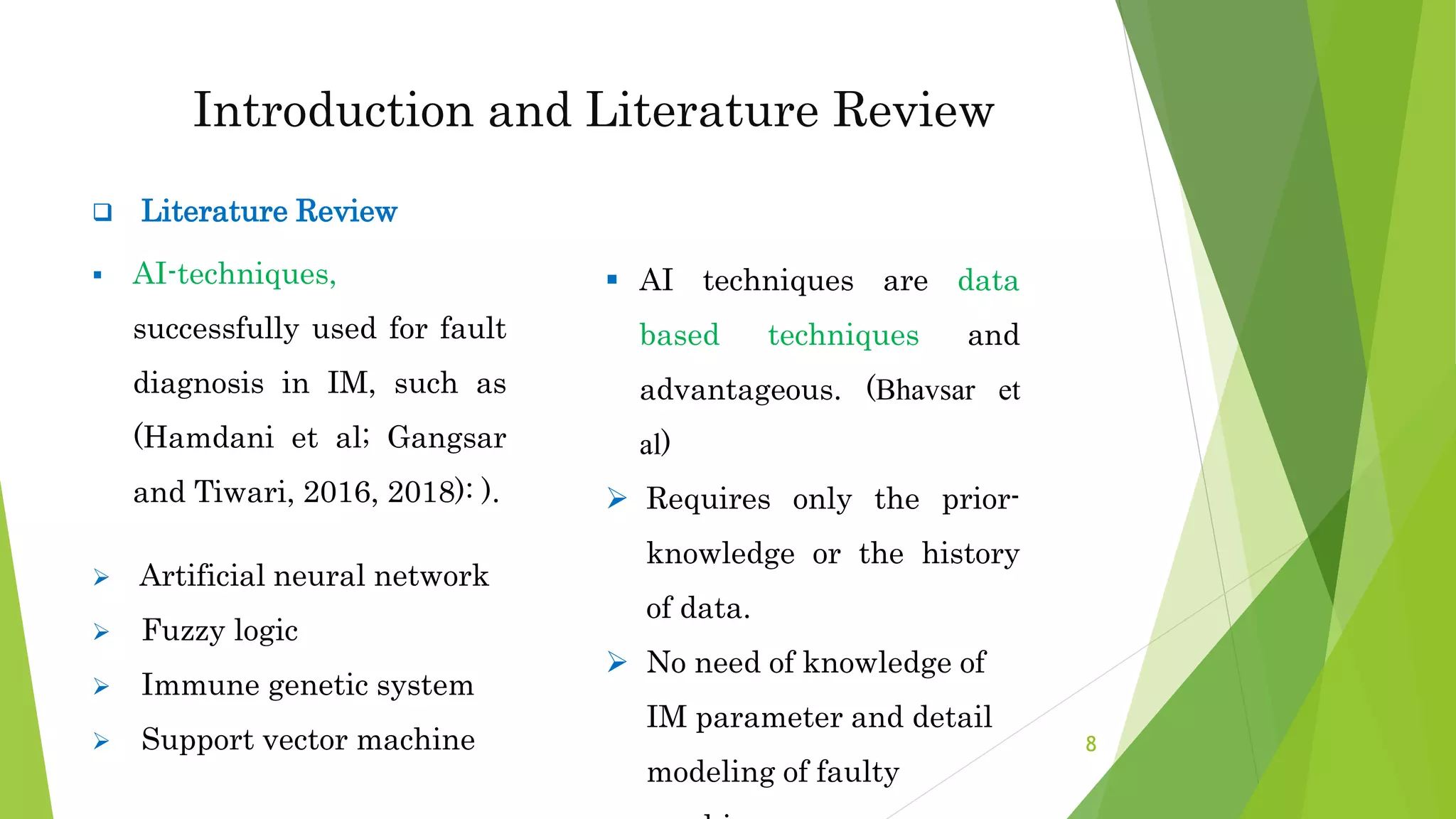 Introduction and Literature Review
 Literature Review
 AI-techniques,
successfully used for fault
diagnosis in IM, such as
(Hamdani et al; Gangsar
and Tiwari, 2016, 2018): ).
 Artificial neural network
 Fuzzy logic
 Immune genetic system
 Support vector machine
 AI techniques are data
based techniques and
advantageous. (Bhavsar et
al)
 Requires only the prior-
knowledge or the history
of data.
 No need of knowledge of
IM parameter and detail
modeling of faulty
8
 