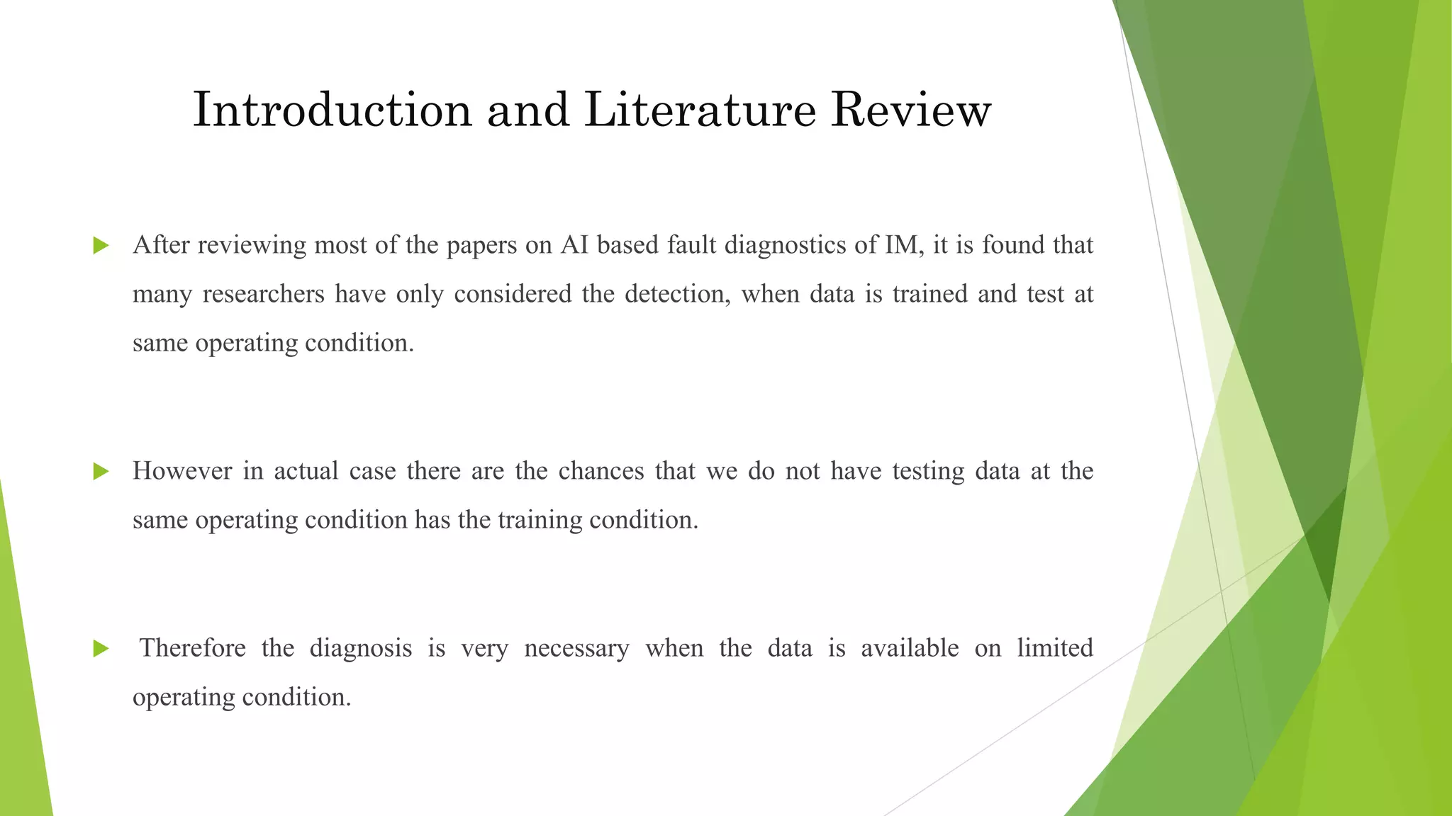  After reviewing most of the papers on AI based fault diagnostics of IM, it is found that
many researchers have only considered the detection, when data is trained and test at
same operating condition.
 However in actual case there are the chances that we do not have testing data at the
same operating condition has the training condition.
 Therefore the diagnosis is very necessary when the data is available on limited
operating condition.
Introduction and Literature Review
 