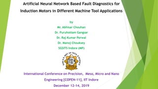 Artificial Neural Network Based Fault Diagnostics for
Induction Motors in Different Machine Tool Applications
by
Mr. Abhisar Chouhan
Dr. Puruhottam Gangsar
Dr. Raj Kumar Porwal
Dr. Manoj Chouksey
SGSITS Indore (MP)
International Conference on Precision, Meso, Micro and Nano
Engineering [COPEN-11], IIT Indore
December 12-14, 2019
 