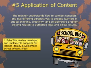 #5 Application of Content
The teacher understands how to connect concepts
and use differing perspectives to engage learners in
critical thinking, creativity, and collaborative problem
solving related to authentic local and global issues.
**5(h) The teacher develops
and implements supports for
learner literacy development
across content areas.
 