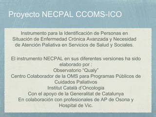 El instrumento NECPAL en sus diferentes versiones ha sido
elaborado por :
Observatorio “Qualy”
Centro Colaborador de la OMS para Programas Públicos de
Cuidados Paliativos
Institut Català d’Oncologia
Con el apoyo de la Generalitat de Catalunya
En colaboración con profesionales de AP de Osona y
Hospital de Vic.
Instrumento para la Identificación de Personas en
Situación de Enfermedad Crónica Avanzada y Necesidad
de Atención Paliativa en Servicios de Salud y Sociales.
 