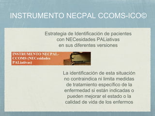 Estrategia de Identificación de pacientes
con NECesidades PALiativas
en sus diferentes versiones
La identificación de esta situación
no contraindica ni limita medidas
de tratamiento específico de la
enfermedad si están indicadas o
pueden mejorar el estado o la
calidad de vida de los enfermos
 