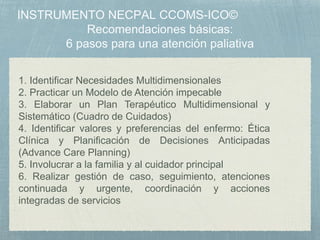 1. Identificar Necesidades Multidimensionales
2. Practicar un Modelo de Atención impecable
3. Elaborar un Plan Terapéutico Multidimensional y
Sistemático (Cuadro de Cuidados)
4. Identificar valores y preferencias del enfermo: Ética
Clínica y Planificación de Decisiones Anticipadas
(Advance Care Planning)
5. Involucrar a la familia y al cuidador principal
6. Realizar gestión de caso, seguimiento, atenciones
continuada y urgente, coordinación y acciones
integradas de servicios
 