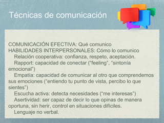 COMUNICACIÓN EFECTIVA: Qué comunico
HABILIDADES INTERPERSONALES: Cómo lo comunico
Relación cooperativa: confianza, respeto, aceptación.
Rapport: capacidad de conectar (“feeling”, “sintonía
emocional”)
Empatía: capacidad de comunicar al otro que comprendemos
sus emociones (“entiendo tu punto de vista, percibo lo que
sientes”)
Escucha activa: detecta necesidades (“me interesas”)
Asertividad: ser capaz de decir lo que opinas de manera
oportuna, sin herir, control en situaciones difíciles.
Lenguaje no verbal.
 