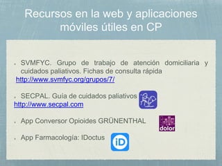 SVMFYC. Grupo de trabajo de atención domiciliaria y
cuidados paliativos. Fichas de consulta rápida
http://www.svmfyc.org/grupos/7/
SECPAL. Guía de cuidados paliativos
http://www.secpal.com
App Conversor Opioides GRÜNENTHAL
App Farmacología: IDoctus
 