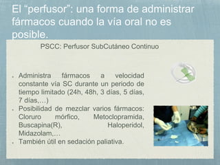 PSCC: Perfusor SubCutáneo Continuo
Administra fármacos a velocidad
constante vía SC durante un periodo de
tiempo limitado (24h, 48h, 3 días, 5 días,
7 días,…)
Posibilidad de mezclar varios fármacos:
Cloruro mórfico, Metoclopramida,
Buscapina(R), Haloperidol,
Midazolam,…
También útil en sedación paliativa.
 