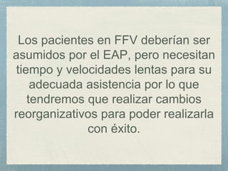 Los pacientes en FFV deberían ser
asumidos por el EAP, pero necesitan
tiempo y velocidades lentas para su
adecuada asistencia por lo que
tendremos que realizar cambios
reorganizativos para poder realizarla
con éxito.
 