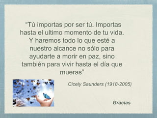 Cicely Saunders (1918-2005)
“Tú importas por ser tú. Importas
hasta el ultimo momento de tu vida.
Y haremos todo lo que esté a
nuestro alcance no sólo para
ayudarte a morir en paz, sino
también para vivir hasta el día que
mueras”
Gracias
 