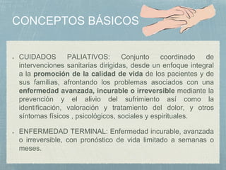 CUIDADOS PALIATIVOS: Conjunto coordinado de
intervenciones sanitarias dirigidas, desde un enfoque integral
a la promoción de la calidad de vida de los pacientes y de
sus familias, afrontando los problemas asociados con una
enfermedad avanzada, incurable o irreversible mediante la
prevención y el alivio del sufrimiento así como la
identificación, valoración y tratamiento del dolor, y otros
síntomas físicos , psicológicos, sociales y espirituales.
ENFERMEDAD TERMINAL: Enfermedad incurable, avanzada
o irreversible, con pronóstico de vida limitado a semanas o
meses.
 