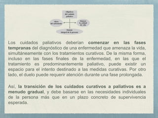 Los cuidados paliativos deberían comenzar en las fases
tempranas del diagnóstico de una enfermedad que amenaza la vida,
simultáneamente con los tratamientos curativos. De la misma forma,
incluso en las fases finales de la enfermedad, en las que el
tratamiento es predominantemente paliativo, puede existir un
espacio para el intento destinado a las medidas curativas. Por otro
lado, el duelo puede requerir atención durante una fase prolongada.
Así, la transición de los cuidados curativos a paliativos es a
menudo gradual, y debe basarse en las necesidades individuales
de la persona más que en un plazo concreto de supervivencia
esperada.
 