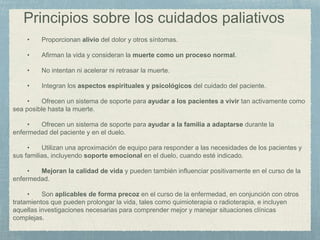 Principios sobre los cuidados paliativos
• Proporcionan alivio del dolor y otros síntomas.
• Afirman la vida y consideran la muerte como un proceso normal.
• No intentan ni acelerar ni retrasar la muerte.
• Integran los aspectos espirituales y psicológicos del cuidado del paciente.
• Ofrecen un sistema de soporte para ayudar a los pacientes a vivir tan activamente como
sea posible hasta la muerte.
• Ofrecen un sistema de soporte para ayudar a la familia a adaptarse durante la
enfermedad del paciente y en el duelo.
• Utilizan una aproximación de equipo para responder a las necesidades de los pacientes y
sus familias, incluyendo soporte emocional en el duelo, cuando esté indicado.
• Mejoran la calidad de vida y pueden también influenciar positivamente en el curso de la
enfermedad.
• Son aplicables de forma precoz en el curso de la enfermedad, en conjunción con otros
tratamientos que pueden prolongar la vida, tales como quimioterapia o radioterapia, e incluyen
aquellas investigaciones necesarias para comprender mejor y manejar situaciones clínicas
complejas.
 