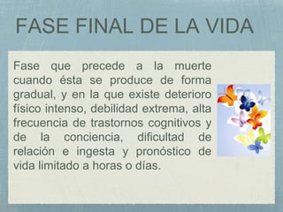 FASE FINAL DE LA VIDA
Fase que precede a la muerte
cuando ésta se produce de forma
gradual, y en la que existe deterioro
físico intenso, debilidad extrema, alta
frecuencia de trastornos cognitivos y
de la conciencia, dificultad de
relación e ingesta y pronóstico de
vida limitado a horas o días.
 