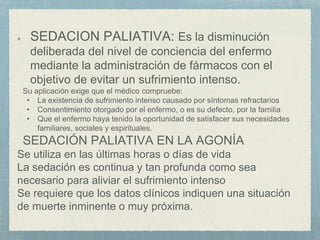 SEDACION PALIATIVA: Es la disminución
deliberada del nivel de conciencia del enfermo
mediante la administración de fármacos con el
objetivo de evitar un sufrimiento intenso.
Su aplicación exige que el médico compruebe:
• La existencia de sufrimiento intenso causado por síntomas refractarios
• Consentimiento otorgado por el enfermo, o es su defecto, por la familia
• Que el enfermo haya tenido la oportunidad de satisfacer sus necesidades
familiares, sociales y espirituales.
SEDACIÓN PALIATIVA EN LA AGONÍA
Se utiliza en las últimas horas o días de vida
La sedación es continua y tan profunda como sea
necesario para aliviar el sufrimiento intenso
Se requiere que los datos clínicos indiquen una situación
de muerte inminente o muy próxima.
 