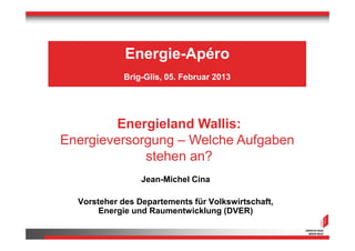Energie-Apéro
             Brig-Glis, 05. Februar 2013




         Energieland Wallis:
Energieversorgung – Welche Aufgaben
             stehen an?
                 Jean-Michel Cina

  Vorsteher des Departements für Volkswirtschaft,
       Energie und Raumentwicklung (DVER)
 