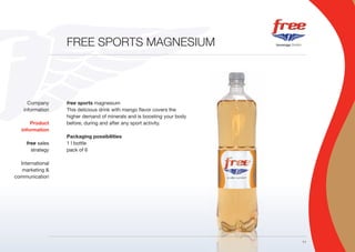 FREE SPORTS MAGNESIUM




      Company     free sports magnesium
    information   This delicious drink with mango flavor covers the
                  higher demand of minerals and is boosting your body
       Product    before, during and after any sport activity.
   information
                  Packaging possibilities
     free sales   1 l bottle
       strategy   pack of 6

  International
   marketing &
communication




                                                                        11
 