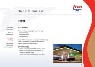 SALES STRATEGY


                  Petrol

      Company     KEY FINDINGS:
    information
                  There are 3 key shopping times in the day:
        Product     • early morning

    information     • early afternoon

                    • early evening

    free sales
      strategy    Many chilled multipacks are bought in the morning.
                  There is a weekend peak for multipack sales
  International   (parties and social consumption).
   marketing &
communication     OPPORTUNITIES:
                   • avoid out of stock after the morning peak

                   • avoid out of stock on thu/fri/sat due to

                     party/social peak sales.
                   • cans need to be chilled as well as ambient




                                                                       16
 