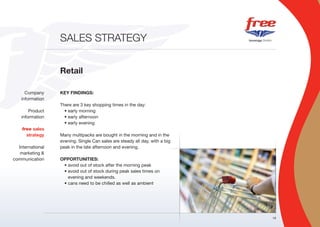 SALES STRATEGY


                  Retail

      Company     KEY FINDINGS:
    information
                  There are 3 key shopping times in the day:
        Product     • early morning
    information     • early afternoon
                    • early evening
    free sales
      strategy    Many multipacks are bought in the morning and in the
                  evening. Single Can sales are steady all day, with a big
  International   peak in the late afternoon and evening.
   marketing &
communication     OPPORTUNITIES:
                   • avoid out of stock after the morning peak
                   • avoid out of stock during peak sales times on
                     evening and weekends.
                   • cans need to be chilled as well as ambient




                                                                             18
 