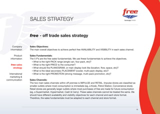SALES STRATEGY


                  free - off trade sales strategy

      Company     Sales Objectives:
    information   The main overall objectives to achieve perfect free AVAILABILITY and VISIBILITY in each sales channel.

        Product   Sales Fundamentals:
    information   The 5 P’s are the free sales fundamentals. We use these fundamentals to achieve the objectives.
                    • What is the right PACK range (single can, four pack, etc)?

    free sales      • What is the right PRICE to the consumer?

      strategy      • What should the PLANOGRAM, or main display look like (location, flow, space, etc)?

                    • What is the ideal secondary PLACEMENT (cooler, multi-pack display, etc)?

  International     • What is the right PROMOTION (driving message, multi-pack promotion, etc)?

   marketing &
communication     Sales Channels:
                  The two main sales channels within off premise is IMPULSE and RETAIL. Impulse stores are classified as
                  smaller outlets where most consumption is immediate (eg, a Kiosk, Petrol Station, Convenience store).
                  Retail stores are generally larger outlets where most purchases of free are made for future consumption
                  (eg, a Supermarket, Hypermarket, Cash & Carry). These sales channels cannot be treated the same. We
                  should have different availability and visibility objectives for each channel and each store format.
                  Therefore, the sales fundamentals must be adapted to each channel and store format.



                                                                                                                            19
 