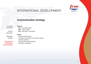 INTERNATIONAL DEVELOPMENT


                  Communication strategy

      Company     Slogans
    information     free - we create power
                    free - 100% energy
        Product     free - taste good - feel good!
    information
                  Claims
     free sales     increases performance
       strategy     increases concentration and reaction speed
                    improves vigilance
  International     improves the emotional status
   marketing &      stimulates metabolism
communication




                                                                 22
 