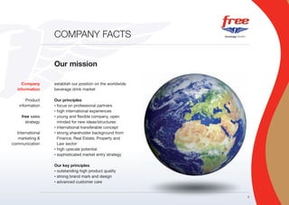 COMPANY FACTS


                  Our mission

     Company      establish our position on the worldwide
   information    beverage drink market

        Product   Our principles
    information   • focus on professional partners

                  • high international experiences

     free sales   • young and flexible company, open

       strategy     minded for new ideas/structures
                  • international transferable concept

  International   • strong shareholder background from

   marketing &      Finance, Real Estate, Property and
communication       Law sector
                  • high upscale potential

                  • sophisticated market entry strategy



                  Our key principles
                  • outstanding high product quality
                  • strong brand mark and design

                  • advanced customer care




                                                            3
 