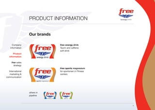 PRODUCT INFORMATION


                  Our brands

      Company                  free energy drink
    information                Taurin and caffeine
                               soft drink
       Product
   information

     free sales
       strategy
                               free sports magnesium
  International                for sportsmen in Fitness
   marketing &                 centers
communication




                  others in
                  pipeline



                                                          4
 