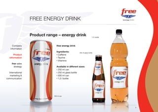 FREE ENERGY DRINK


                  Product range – energy drink                            1,5 l bottle




      Company
          pany                   free energy drink
    information
           tion
                                 Ingredients:           250 ml glass bottle
       Product
          duct                   • Caffeine

   information
           tion                  • Taurine

                                 • Vitamins

     free sales
           ales
       strategy
           tegy                  Available in different sizes:
                                 • 250 ml can

  International
           onal                  • 250 ml glass bottle

   marketing &
          ng                     • 500 ml can

communication
           tion                  • 1,5 l bottle




                              250 ml can




                                                                                         5
 