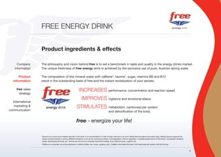 FREE ENERGY DRINK


                  Product ingredients & effects

      Company     The philosophy and vision behind free is to set a benchmark in taste and quality in the energy drinks market.
    information   The unique freshness of free energy drink is achieved by the exclusive use of pure, Austrian spring water.

       Product    The composition of this mineral water with caffeine*, taurine*, sugar, vitamins B6 and B12
   information    result in the outstanding taste of free and the instant revitalization of your senses.

     free sales                                                   INCREASES performance, concentration and reaction speed
       strategy
                                                                     IMPROVES vigilance and emotional status
  International
   marketing &                                                 STIMULATES metabolism, cardiovascular system
communication                                                                                           and detoxification of the body


                                                               free - energize your life!

                  *Taurine is an amino acid created naturally in the body. It is concentrated in fl uids of body cells and is as such distributed throughout the entire body. Adding taurine supports the
                   body’s productiveness in various different situations, such as for overcoming stress, osmoregulation, thermo regulation, increases performance of the heart, counteracts oxidative
                   stress, detoxifying the body, etc. Taurine can be found in everyday food like mussels, tuna, beef and pork, yoghurt, etc.
                  *Caffeine is a naturally occurring substance in plants (coffee, tea, cacao, guarana, etc.). Caffeine stimulates the brain, the cardiovascular system and fat burning.


                                                                                                                                                                                                            6
 
