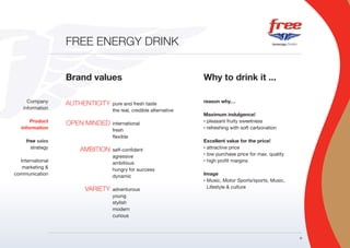 FREE ENERGY DRINK


                  Brand values                                    Why to drink it ...

      Company     AUTHENTICITY   pure and fresh taste             reason why…
    information                  the real, credible alternative
                                                                  Maximum indulgence!
       Product    OPEN MINDED    international
                                                                  • pleasant fruity sweetness

   information                   fresh
                                                                  • refreshing with soft carbonation

                                 flexible
     free sales                                                   Excellent value for the price!
       strategy      AMBITION    self-confident
                                                                  • attractive price

                                                                  • low purchase price for max. quality
                                 agressive
  International                  ambitious
                                                                  • high profit margins

   marketing &                   hungry for success
communication                    dynamic                          Image
                                                                  • Music, Motor Sports/sports, Music,

                       VARIETY   adventurous                        Lifestyle & culture
                                 young
                                 stylish
                                 modern
                                 curious



                                                                                                          9
 