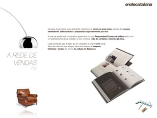 Iniciadas as primeiras duas atividades, ativaremos a venda na área trade, através dos nossos
             vendedores, selecionados e preparados rigorosamente por nós.

             A rede de venda será construída e gerenciada por um Responsável Comercial italiano junto com
             um proﬁssional da área, brasileiro e com uma sua rede de contatos e clientes já ativa.

             Cada vendedor será dotado de um verdadeiro e próprio livro onde,
             além dos vinhos e das adegas, será dado espaço a imagens,
             histórias e lendas da terra e da cultura do Belpaese.


A REDE DE
  VENDAS
       7.0
 