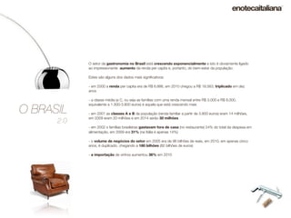 O setor da gastronomia no Brasil está crescendo exponencialmente e isto é obviamente ligado
            ao impressionante aumento da renda per capita e, portanto, do bem-estar da população.

            Estes são alguns dos dados mais signiﬁcativos:

            - em 2000 a renda per capita era de R$ 6.886, em 2010 chegou a R$ 18.563, triplicado em dez
            anos

            - a classe média (a C, ou seja as famílias com uma renda mensal entre R$ 3.000 e R$ 8.000,


O BRASIL
            equivalente a 1.300-3.800 euros) é aquela que está crescendo mais

            - em 2001 as classes A e B da população (renda familiar a partir de 3.800 euros) eram 14 milhões,
            em 2009 eram 20 milhões e em 2014 serão 30 milhões
      2.0
            - em 2002 s famílias brasileiras gastavam fora de casa (no restaurante) 24% do total da despesa em
            alimentação, em 2009 era 31% (na Itália é apenas 14%)

            - o volume de negócios do setor em 2005 era de 96 bilhões de reais, em 2010, em apenas cinco
            anos, é duplicado, chegando a 180 bilhões (82 bilhões de euros)

            - a importação de vinhos aumentou 36% em 2010
 